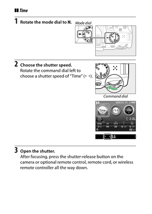 Page 132
112P, S, A, and M Modes
❚❚Time1
Rotate the mode dial to  M.
2
Choose the shutter speed.
Rotate the command dial left to 
choose a shutter speed of “Time” ( &).
3
Open the shutter.
After focusing, press the shutter-release button on the 
camera or optional remote control, remote cord, or wireless 
remote controller all the way down.
Mode dial
Command dial 