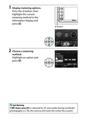 Page 135
115
P, S, A, and M Modes
1
Display metering options.
Press the  P button, then 
highlight the current 
metering method in the 
information display and 
press  J.
2
Choose a metering 
method.
Highlight an option and 
press  J.
ASpot Metering
If  e  (Auto-area AF ) is selected for AF-area mode during viewfinder 
photography ( 078), the camera will meter the center focus point.
P button 