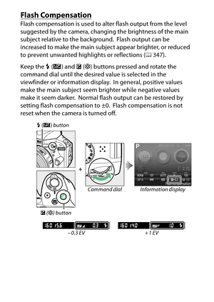 Page 140
120P, S, A, and M Modes
Flash CompensationFlash compensation is used to al ter flash output from the level 
suggested by the camera, changing the brightness of the main 
subject relative to the background.
 Flash output can be 
increased to make the main subject appear brighter, or reduced 
to prevent unwanted highlights or reflections ( 0347).
Keep the  M (Y ) and  E (N ) buttons pressed and rotate the 
command dial until the desired value is selected in the 
viewfinder or information display. In...