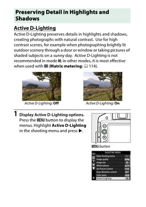 Page 142
122P, S, A, and M Modes
Active D-LightingActive D-Lighting preserves details in highlights and shadows, 
creating photographs with natural contrast.
 Use for high 
contrast scenes, for example when photographing brightly lit 
outdoor scenery through a door or  window or taking pictures of 
shaded subjects on a sunny day.
 Active D-Lighting is not 
recommended in mode  M; in other modes, it is most effective 
when used with  L(Matrix metering ; 0 114).
1
Display Active D-Lighting options.
Press the  G...