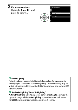 Page 143
123
P, S, A, and M Modes
2
Choose an option.
Highlight  On or Off  and 
press J (0 345).
DActive D-Lighting
Noise (randomly-spaced bright pixels , fog, or lines) may appear in 
photographs taken with Active D-Lighting.
 Uneven shading may be 
visible with some subjects.
 Active D-Lighting can not be used at an ISO 
sensitivity of Hi 1.
A“ Active D-Lighting ” Versus “D-Lighting ”
Active D-Lighting  adjusts exposure before shooting to optimize the 
dynamic range, while the  D-Lighting option in the...