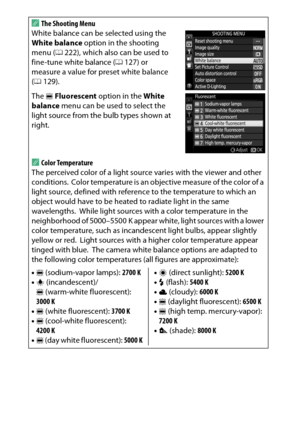 Page 146
126P, S, A, and M ModesA
The Shooting Menu
White balance can be selected using the 
White balance  option in the shooting 
menu ( 0222), which also can be used to 
fine-tune white balance ( 0127) or 
measure a value for preset white balance 
( 0 129).
The  IFluorescent  option in the  White 
balance  menu can be used to select the 
light source from the bulb types shown at 
right.AColor Temperature
The perceived color of a light source varies with the viewer and other 
conditions.
 Color temperature is...