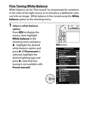 Page 147
127
P, S, A, and M Modes
Fine-Tuning White BalanceWhite balance can be “fine-tuned” to compensate for variations 
in the color of the light source or to introduce a deliberate color 
cast into an image.
 White balance is fine-tuned using the  White 
balance  option in the shooting menu.
1
Select a white balance 
option.
Press G to display the 
menus, then highlight 
White balance  in the 
shooting menu and press 
2 . Highlight the desired 
white balance option and 
press  2 (if  Fluorescent  is...