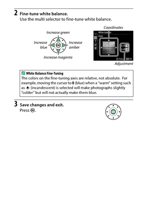 Page 148
128P, S, A, and M Modes
2
Fine-tune white balance.
Use the multi selector to fine-tune white balance.
3
Save changes and exit.
Press  J.
Coordinates
Increase green
Increase blue Increase 
amber
Increase magenta Adjustment
AWhite Balance Fine-Tuning
The colors on the fine-tuning axes are relative, not absolute.
 For 
example, moving the cursor to  B (blue) when a “warm” setting such 
as  J (incandescent) is selected will make photographs slightly 
“colder” but will not actually make them blue. 