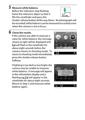 Page 151
131
P, S, A, and M Modes
5
Measure white balance.
Before the indicators stop flashing, 
frame the reference object so that it 
fills the viewfinder and press the 
shutter-release button all the way down.
 No photograph will 
be recorded; white balance can be measured accurately even 
when the camera is not in focus.
6
Check the results.
If the camera was able to measure a 
value for white balance, the message 
shown at right will be displayed and 
a  will flash in the viewfinder for 
about eight seconds...