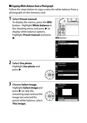 Page 153
133
P, S, A, and M Modes
❚❚ Copying White Balance from a PhotographFollow the steps below to copy a value for white balance from a 
photograph on the memory card.1
Select  Preset manual .
To display the menus, press the  G 
button.
 Highlight  White balance  in 
the shooting menu and press  2 to 
display white balance options.
 
Highlight  Preset manual  and press 
2 .
2
Select  Use photo .
Highlight  Use photo  and 
press  2.
3
Choose  Select image .
Highlight  Select image  and 
press  2 (to skip the...