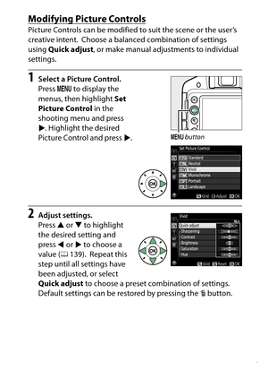 Page 157
137
P, S, A, and M Modes
Modifying Picture ControlsPicture Controls can be modified to suit the scene or the user’s 
creative intent.
 Choose a balanced combination of settings 
using  Quick adjust , or make manual adju stments to individual 
settings.
1
Select a Picture Control.
Press  G to display the 
menus, then highlight  Set 
Picture Control  in the 
shooting menu and press 
2 . Highlight the desired 
Picture Control and press 2.
2
Adjust settings.
Press  1 or  3 to highlight 
the desired setting...