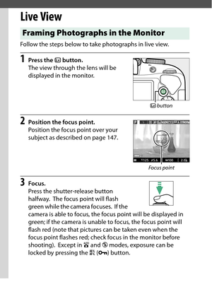 Page 162
142Live View
Live ViewFollow the steps below to take photographs in live view.1
Press the  a button.
The view through the lens will be 
displayed in the monitor.
2
Position the focus point.
Position the focus point over your 
subject as described on page 147.
3
Focus.
Press the shutter-release button 
halfway.
 The focus point will flash 
green while the camera focuses.
 If the 
camera is able to focus, the focus point will be displayed in 
green; if the camera is unable  to focus, the focus point will...