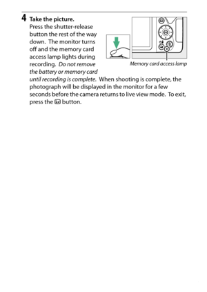 Page 163
143
Live View
4
Take the picture.
Press the shutter-release 
button the rest of the way 
down.
 The monitor turns 
off and the memory card 
access lamp lights during 
recording.
 Do not remove 
the battery or memory card 
until recording is complete .
 When shooting is complete, the 
photograph will be displayed in the monitor for a few 
seconds before the camera returns to live view mode.
 To  e x i t ,  
press the  a button.
Memory card access lamp 