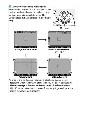 Page 170
150Live ViewA
Live View/Movie Recording Display Options
Press the  R button to cycle through display 
options as shown below (note that display 
options are not available in mode  I).
 
Circled areas indicate edges of movie frame 
crop.
Show photo indicators Show movie indicators  
( 0 155 ) 
*
Framing grid
*
Hide indicators
*
*A crop showing the area record ed is displayed during movie 
recording when frame sizes other than 640 × 424 are selected for 
Movie settings  > Frame size/frame rate  in the...