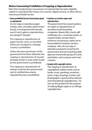 Page 18
xvi
Notice Concerning Prohibition of Copying or ReproductionNote that simply being in possession of material that has been digitally 
copied or reproduced by means of a sc anner, digital camera, or other device 
may be punishable by law.
• Items prohibited by law from being copied 
or reproduced
Do not copy or reproduce paper 
money, coins, securities, government 
bonds, or local government bonds, 
even if such copies or reproductions 
are stamped “Sample.”
The copying or reproduction of 
paper money,...