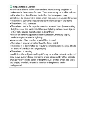 Page 173
153
Live View
D
Using Autofocus in Live View
Autofocus is slower in live view and the monitor may brighten or 
darken while the camera focuses.
 The camera may be unable to focus 
in the situations listed below (note that the focus point may 
sometimes be displayed in green when the camera is unable to focus):
• The subject contains lines parallel to the long edge of the frame
• The subject lacks contrast
• The subject in the focus point contains areas of sharply contrasting 
brightness, or the subject...