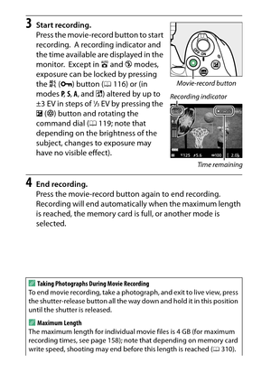 Page 176
156Recording and Viewing Movies
3
Start recording.
Press the movie-record button to start 
recording.
 A recording indicator and 
the time available are displayed in the 
monitor.
 Except in  i and  j modes, 
exposure can be locked by pressing 
the  A (L ) button ( 0116) or (in 
modes  P,  S,  A , and  %) altered by up to 
±3 EV in steps of 
1/3EV by pressing the 
E  (N ) button and rotating the 
command dial ( 0119; note that 
depending on the brightness of the 
subject, changes to exposure may 
have...