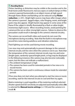 Page 177
157
Recording and Viewing Movies
D
Recording Movies
Flicker, banding, or distortion may be visible in the monitor and in the 
final movie under fluorescent, mercury vapor, or sodium lamps or if the 
camera is panned horizontally or an object moves at high speed 
through frame (flicker and banding can be reduced using  Flicker 
reduction ; 0 241).
 Bright light sources may leave after-images when 
the camera is panned. Jagged edges, color fringing, moiré, and bright 
spots may also appear. Bright bands...