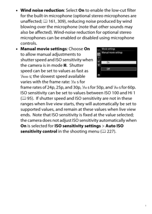 Page 179
159
Recording and Viewing Movies
•
Wind noise reduction : Select On to enable the low-cut filter 
for the built-in microphone (optional stereo microphones are 
unaffected;  0161, 309), reducing noise produced by wind 
blowing over the microphone (note that other sounds may 
also be affected). Wind-noise  reduction for optional stereo 
microphones can be enabled or disabled using microphone 
controls.
• Manual movie settings : Choose On 
to allow manual adjustments to 
shutter speed and ISO sensitivity...