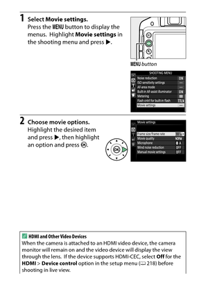 Page 180
160Recording and Viewing Movies
1
Select  Movie settings .
Press the  G button to display the 
menus.
 Highlight  Movie settings  in 
the shooting menu and press  2.
2
Choose movie options.
Highlight the desired item 
and press  2, then highlight 
an option and press  J.
AHDMI and Other Video Devices
When the camera is attached to  an HDMI video device, the camera 
monitor will remain on and the vi deo device will display the view 
through the lens.
 If the device supports HDMI-CEC, select  Off for the...