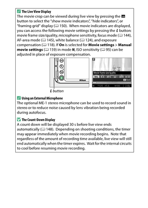 Page 181
161
Recording and Viewing Movies
A
The Live View Display
The movie crop can be viewed duri ng live view by pressing the R 
button to select the “show movie indicators”, “hide indicators”, or 
“framing grid” display ( 0150).
 When movie indicators are displayed, 
you can access the following movie settings by pressing the  P button: 
movie frame size/quality, microphone sensitivity, focus mode ( 0144), 
AF-area mode ( 0145), white balance ( 0124), and exposure 
compensation ( 0118). If  On is selected...