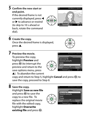 Page 186
166Recording and Viewing Movies
5
Confirm the new start or 
end point.
If the desired frame is not 
currently displayed, press  4 
or  2 to advance or rewind 
(to skip to 10 s ahead or 
back, rotate the command 
dial).
6
Create the copy.
Once the desired frame is displayed, 
press  1.
7
Preview the movie.
To preview the copy, 
highlight  Preview and 
press  J (to interrupt the 
preview and return to the 
save options menu, press 
1 ).
 To abandon the current 
copy and return to Step 5, highlight  Cancel...