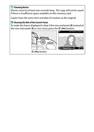 Page 187
167
Recording and Viewing Movies
D
Trimming Movies
Movies must be at least two seconds long.
 The copy will not be saved 
if there is insufficient space available on the memory card.
Copies have the same time and date of creation as the original.
AChoosing the Role of the Current Frame
To make the frame displayed in Step 5 the new end point ( x) instead of 
the new start point ( w) or vice versa, press the  A (L ) button.
A (L ) button 