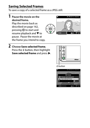 Page 188
168Recording and Viewing Movies
Saving Selected FramesTo save a copy of a selected frame as a JPEG still:1
Pause the movie on the 
desired frame.
Play the movie back as 
described on page 162, 
pressing  J to start and 
resume playback and  3 to 
pause.
 Pause the movie at 
the frame you intend to copy.
2
Choose  Save selected frame .
Press the  P button, then highlight 
Save selected frame  and press 2.
P button 