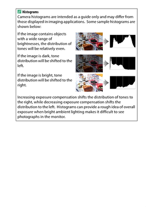 Page 195
175
Playback and Deletion
A
Histograms
Camera histograms are intended as a guide only and may differ from 
those displayed in imaging applications.
 Some sample histograms are 
shown below:
If the image contains objects 
with a wide range of 
brightnesses, the distribution of 
tones will be relatively even.
If the image is dark, tone 
distribution will be shifted to the 
left.
If the image is bright, tone 
distribution will be shifted to the 
right.
Increasing exposure compensation sh ifts the...