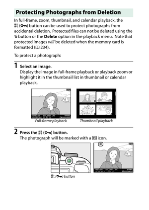 Page 204
184Playback and Deletion In full-frame, zoom, thumbnail, and calendar playback, the 
A(L ) button can be used to  protect photographs from 
accidental deletion.
 Protected files can not be deleted using the 
O  button or the  Delete option in the playback menu.
 Note that 
protected images  will be deleted when the memory card is 
formatted ( 0234).
To protect a photograph:
1
Select an image.
Display the image in full-frame playback or playback zoom or 
highlight it in the thumbnail list in thumbnail or...