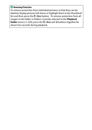 Page 205
185
Playback and Deletion
A
Removing Protection
To remove protection from individual pictures so that they can be 
deleted, display pictures full-frame  or highlight them in the thumbnail 
list and then press the  A (L ) button.
 To remove protection from all 
images in the folder or folders currently selected in the  Playback 
folder  menu ( 0220), press the  A (L ) and  O buttons together for 
about two seconds during playback. 