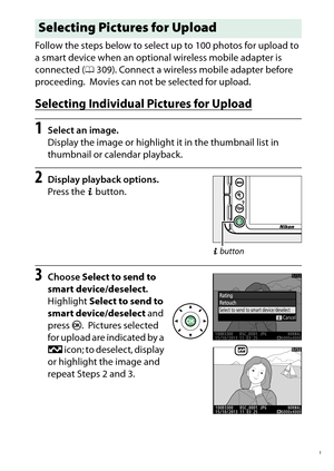 Page 209
189
Playback and Deletion
Follow the steps below to select up to 100 photos for upload to 
a smart device when an optional wireless mobile adapter is 
connected (
0309). Connect a wireless mobile adapter before 
proceeding.
 Movies can not be selected for upload.
Selecting Individual Pictures for Upload1
Select an image.
Display the image or highlight it in the thumbnail list in 
thumbnail or calendar playback.
2
Display playback options.
Press the  P button.
3
Choose  Select to send to 
smart...