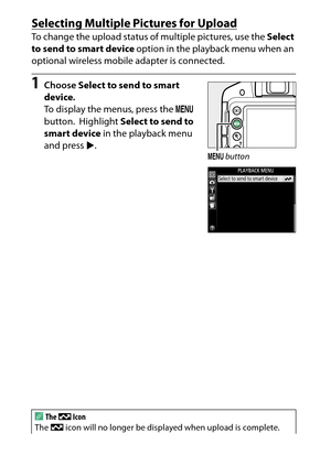 Page 210
190Playback and Deletion
Selecting Multiple Pictures for UploadTo change the upload status of multiple pictures, use the  Select 
to send to smart device  option in the playback menu when an 
optional wireless mobile adapter is connected.1
Choose  Select to send to smart 
device .
To display the menus, press the  G 
button.
 Highlight  Select to send to 
smart device  in the playback menu 
and press  2.
A
The  &  Icon
The  & icon will no longer be displayed when upload is complete.
G  button 