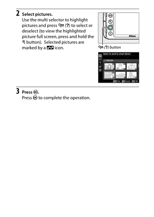 Page 211
191
Playback and Deletion
2
Select pictures.
Use the multi selector to highlight 
pictures and press  W (Q ) to select or 
deselect (to view the highlighted 
picture full screen, press and hold the 
X  button).
 Selected pictures are 
marked by a  & icon.
3
Press  J.
Press  J to complete the operation.
W  (Q ) button 