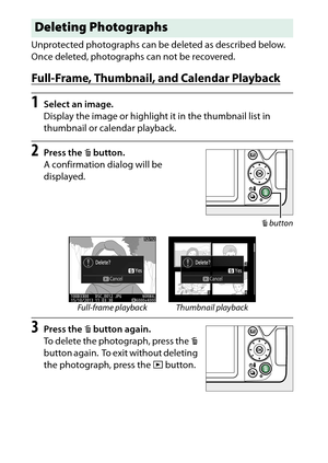 Page 212
192Playback and Deletion Unprotected photographs can be deleted as described below.
 
Once deleted, photographs can not be recovered.Full-Frame, Thumbnail, and Calendar Playback1
Select an image.
Display the image or highlight it in the thumbnail list in 
thumbnail or calendar playback.
2
Press the  O button.
A confirmation dialog will be 
displayed.
3
Press the  O button again.
To delete the photograph, press the  O 
button again.
 To exit without deleting 
the photograph, press the  K button.
Deleting...