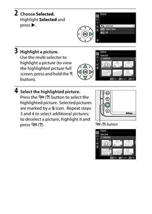 Page 214
194Playback and Deletion
2
Choose  Selected .
Highlight  Selected and 
press 2.
3
Highlight a picture.
Use the multi selector to 
highlight a picture (to view 
the highlighted picture full 
screen, press and hold the  X 
button).
4
Select the highlighted picture.
Press the  W (Q ) button to select the 
highlighted picture.
 Selected pictures 
are marked by a  O icon.
 Repeat steps 
3 and 4 to select additional pictures; 
to deselect a picture, highlight it and 
press  W (Q ).
W  (Q ) button 