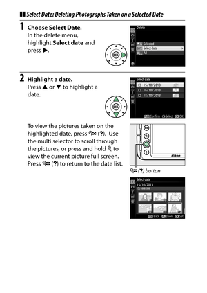 Page 216
196Playback and Deletion
❚❚Select Date: Deleting Photographs Taken on a Selected Date1
Choose  Select Date .
In the delete menu, 
highlight  Select date  and 
press 2.
2
Highlight a date.
Press  1 or  3 to highlight a 
date.
To view the pictures taken on the 
highlighted date, press  W (Q ).
 Use 
the multi selector to scroll through 
the pictures, or press and hold  X to 
view the current picture full screen.
 
Press  W (Q ) to return to the date list.
W  (Q ) button 