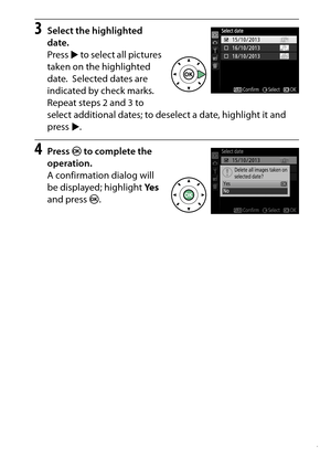 Page 217
197
Playback and Deletion
3
Select the highlighted 
date.
Press  2 to select all pictures 
taken on the highlighted 
date.
 Selected dates are 
indicated by check marks.
 
Repeat steps 2 and 3 to 
select additional dates; to deselect a date, highlight it and 
press  2.
4
Press  J to complete the 
operation.
A confirmation dialog will 
be displayed; highlight  Ye s 
and press  J. 