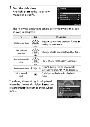 Page 219
199
Playback and Deletion
2
Start the slide show.
Highlight  Start in the slide show 
menu and press  J.
The following operations can be performed while the slide 
show is in progress:
The dialog shown at right is displayed 
when the show ends.
 Select  Restart  to 
restart or  Exit to return to the playback 
menu.
To
Use
Description
Skip back/skip ahead Press 
4 to return to previous frame,  2 
to skip to next frame.
View additional  photo info Change photo info displayed (
0172).
Pause/resume slide...