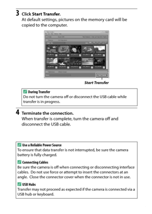 Page 225
205
Connections
3
Click  Start Transfer .
At default settings, pictures  on the memory card will be 
copied to the computer.
4
Terminate the connection.
When transfer is complete, turn the camera off and 
disconnect the USB cable. A
During Transfer
Do not turn the camera off or disconnect the USB cable while 
transfer is in progress.
AUse a Reliable Power Source
To ensure that data transfer is no t interrupted, be sure the camera 
battery is fully charged.AConnecting Cables
Be sure the camera is off...