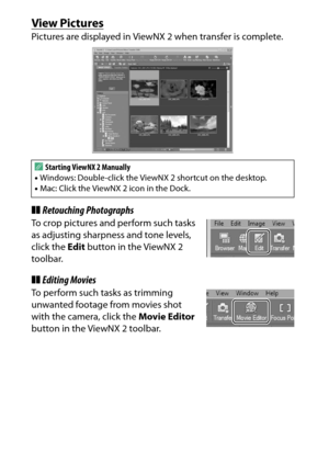 Page 226
206Connections
View PicturesPictures are displayed in ViewNX 2 when transfer is complete.❚❚Retouching PhotographsTo crop pictures and perform such tasks 
as adjusting sharpness and tone levels, 
click the  Edit button in the ViewNX 2 
toolbar.❚❚ Editing MoviesTo perform such tasks as trimming 
unwanted footage from movies shot 
with the camera, click the  Movie Editor 
button in the ViewNX 2 toolbar. A
Starting ViewNX 2 Manually
• Windows: Double-click the View NX 2 shortcut on the desktop.
• Mac: Click...