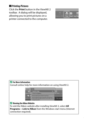 Page 227
207
Connections
❚❚ Printing PicturesClick the  Print button in the ViewNX 2 
toolbar.
 A dialog will be displayed, 
allowing you to print pictures on a 
printer connected to the computer.
A
For More Information
Consult online help for more information on using ViewNX 2.AViewing the Nikon Website
To visit the Nikon website after installing ViewNX 2, select  All 
Programs  > Link to Nikon  from the Windows start menu (Internet 
connection required). 