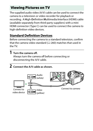 Page 235
215
Connections
The supplied audio video (A/V ) cable can be used to connect the 
camera to a television or video recorder for playback or 
recording.
 A 
High- Definition  Multimedia  Interface (HDMI) cable 
(available separately from third-party suppliers) with a mini 
HDMI connector ( Type C) can be used to connect the camera to 
high-definition video devices.
Standard Definition DevicesBefore connecting the camera to a standard television, confirm 
that the camera video standard ( 0260) matches that...