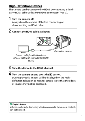 Page 237
217
Connections
High-Definition DevicesThe camera can be connected to HDMI devices using a third-
party HDMI cable with a mini HDMI connector (Type C).1
Turn the camera off.
Always turn the camera off before connecting or 
disconnecting an HDMI cable.
2
Connect the HDMI cable as shown.
3
Tune the device to the HDMI channel.
4
Turn the camera on and press the  K button.
During playback, images will be displayed on the high-
definition television or monitor screen.
 Note that the edges 
of images may not...