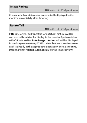 Page 241
221
D The Playback Menu: Managing Images
Choose whether pictures are automatically displayed in the 
monitor immediately after shooting.
If 
On  is selected, “tall” (portrait-orientation) pictures will be 
automatically rotated for display in the monitor (pictures taken 
with  Off selected for  Auto image rotation  will still be displayed 
in landscape orientation;  0243).
 Note that because the camera 
itself is already in the appropriate orientation during shooting, 
images are not rotated...