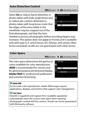 Page 245
225
C The Shooting Menu: Shooting Options
Select 
On to reduce barrel distortion in 
photos taken with wide-angle lenses and 
to reduce pin-cushion distortion in 
photos taken with long lenses (note that 
the edges of the area visible in the 
viewfinder may be cropped out of the 
final photograph, and that the time 
needed to process photographs before recording begins may 
increase). This option does not apply to movies and is available 
only with type G, E, and D lenses (PC, fisheye, and certain other...