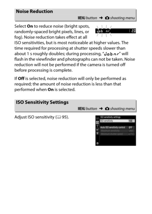 Page 246
226CThe Shooting Menu: Shooting Options
Select 
On to reduce noise (bright spots, 
randomly-spaced bright pixels, lines, or 
fog). Noise reduction takes effect at all 
ISO sensitivities, but is most noticeable at higher values. The 
time required for processing at shutter speeds slower than 
about 1 s roughly doubles; during processing, “ l m ” will 
flash in the viewfinder and photographs can not be taken. Noise 
reduction will not be performe d if the camera is turned off 
before processing is...