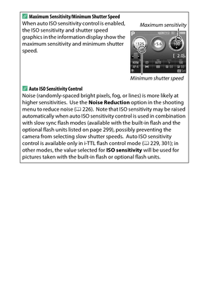 Page 248
228CThe Shooting Menu: Shooting Options
A
Maximum Sensitivity/Minimum Shutter Speed
When auto ISO sensitivity control is enabled, 
the ISO sensitivity and shutter speed 
graphics in the information display show the 
maximum sensitivity and minimum shutter 
speed.AAuto ISO Sensitivity Control
Noise (randomly-spaced bright pixels, fog, or lines) is more likely at 
higher sensitivities.
 Use the  Noise Reduction  option in the shooting 
menu to reduce noise ( 0226).
 Note that ISO sensitivity may be raised...