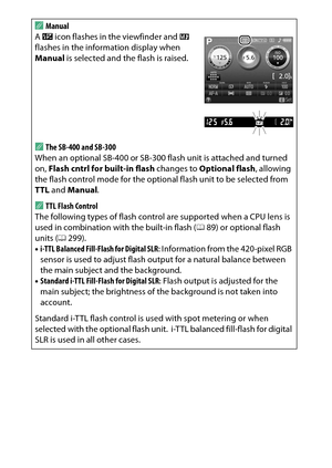 Page 250
230CThe Shooting Menu: Shooting Options
A
Manual
A  Y  icon flashes in the viewfinder and  0 
flashes in the information display when 
Manual  is selected and the flash is raised.AThe SB-400 and SB-300
When an optional SB-400 or SB-300 flash unit is attached and turned 
on,  Flash cntrl for built-in flash  changes to Optional flash , allowing 
the flash control mode for the optional flash unit to be selected from 
TTL  and  Manual .ATTL Flash Control
The following types of flash control are supported...