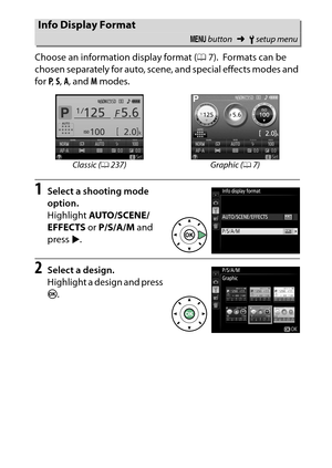 Page 256
236BThe Setup Menu: Camera Setup
Choose an information display format (
07).
 Formats can be 
chosen separately for auto, scene, and special effects modes and 
for  P,  S,  A , and  M modes.
1
Select a shooting mode 
option.
Highlight  AUTO/SCENE/
EFFECTS  or P/S/A/M  and 
press  2.
2
Select a design.
Highlight a design and press 
J .Info Display Format
G  button ➜Bsetup menu
Classic ( 0237) Graphic ( 07) 