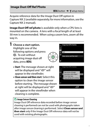 Page 259
239
B The Setup Menu: Camera Setup
Acquire reference data for the Image Dust Off option in 
Capture NX 2 (available separately; for more information, see the 
Capture NX 2 manual).
Image Dust Off ref photo
 is available only when a CPU lens is 
mounted on the camera.
 A lens with a focal length of at least 
50 mm is recommended. When using a zoom lens, zoom all the 
way in.
1
Choose a start option.
Highlight one of the 
following options and press 
J .
 To  e x i t  w i t h o u t  
acquiring image dust...