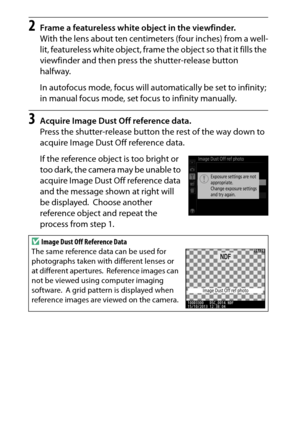 Page 260
240BThe Setup Menu: Camera Setup
2
Frame a featureless white object in the viewfinder.
With the lens about ten centimeters (four inches) from a well-
lit, featureless white object, fram e the object so that it fills the 
viewfinder and then press the shutter-release button 
halfway.
In autofocus mode, focus will automatically be set to infinity; 
in manual focus mode, set focus to infinity manually.
3
Acquire Image Dust Off reference data.
Press the shutter-release button the rest of the way down to...