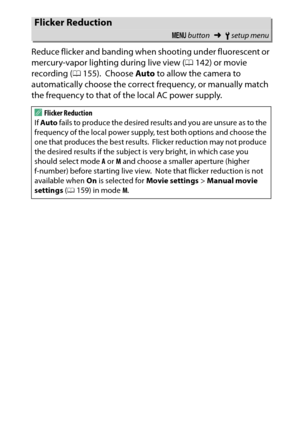 Page 261
241
B The Setup Menu: Camera Setup
Reduce flicker and banding when shooting under fluorescent or 
mercury-vapor lighting during live view (
0142) or movie 
recording ( 0155).
 Choose  Auto to allow the camera to 
automatically choose the correct frequency, or manually match 
the frequency to that of the local AC power supply.
Flicker Reduction
G  button ➜Bsetup menu
AFlicker Reduction
If  Auto  fails to produce the desired results and you are unsure as to the 
frequency of the local power supply, test...