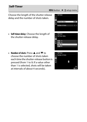 Page 266
246BThe Setup Menu: Camera Setup
Choose the length of the shutter release 
delay and the number of shots taken.
•
Self-timer delay : Choose the length of 
the shutter-release delay.
• Number of shots : Press 1 and  3 to 
choose the number of shots taken 
each time the shutter-release button is 
pressed (from 1 to 9; if a value other 
than 1 is selected, shots will be taken 
at intervals of about 4 seconds).
Self-Timer
G  button ➜Bsetup menu 